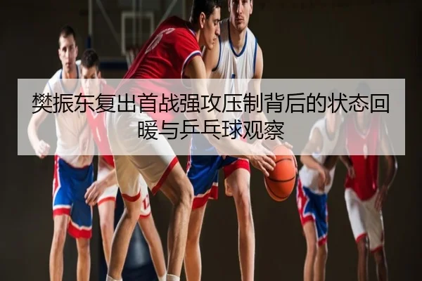 樊振东复出首战强攻压制背后的状态回暖与乒乓球观察