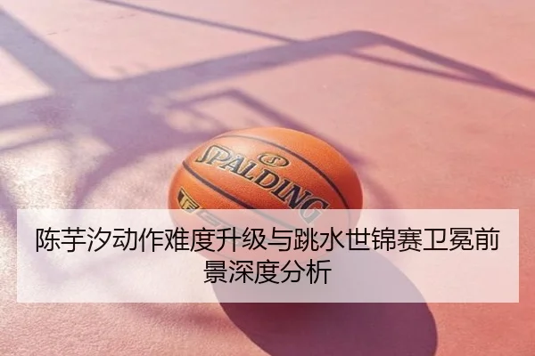 陈芋汐动作难度升级与跳水世锦赛卫冕前景深度分析