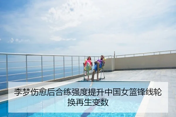李梦伤愈后合练强度提升中国女篮锋线轮换再生变数