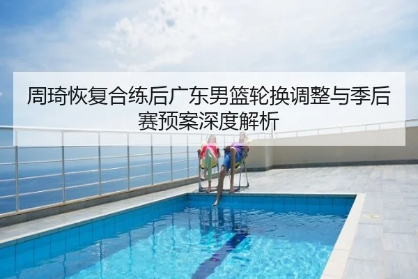 周琦恢复合练后广东男篮轮换调整与季后赛预案深度解析
