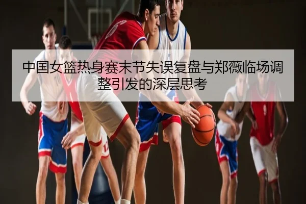 中国女篮热身赛末节失误复盘与郑薇临场调整引发的深层思考