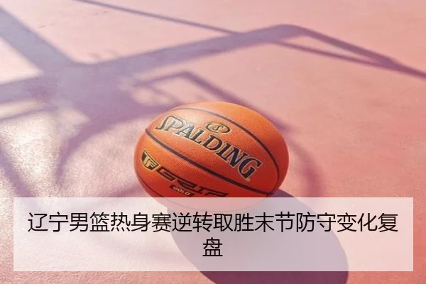 辽宁男篮热身赛逆转取胜末节防守变化复盘