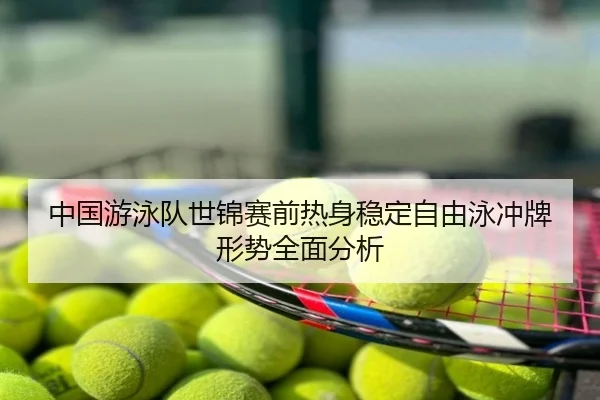 中国游泳队世锦赛前热身稳定自由泳冲牌形势全面分析