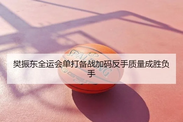 樊振东全运会单打备战加码反手质量成胜负手