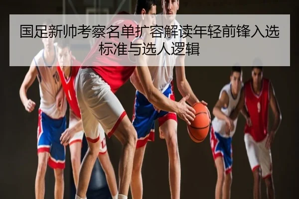 国足新帅考察名单扩容解读年轻前锋入选标准与选人逻辑