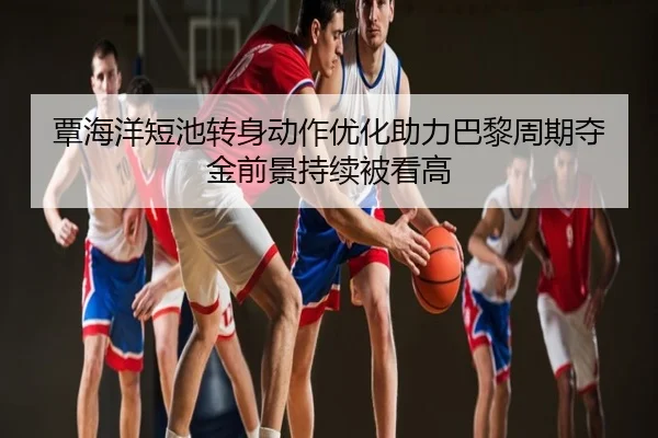 覃海洋短池转身动作优化助力巴黎周期夺金前景持续被看高