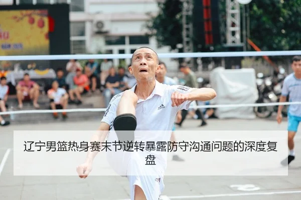 辽宁男篮热身赛末节逆转暴露防守沟通问题的深度复盘