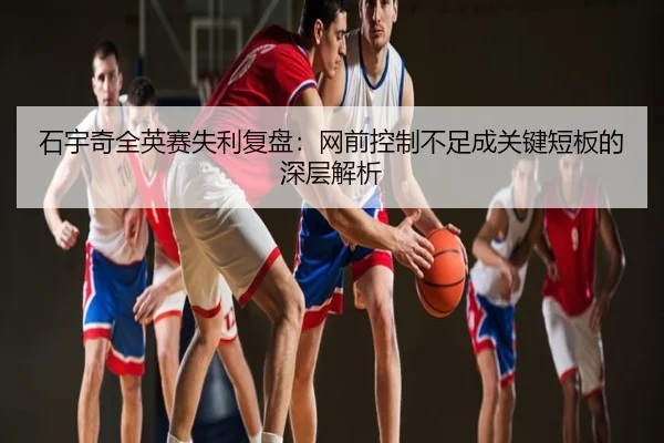 石宇奇全英赛失利复盘：网前控制不足成关键短板的深层解析