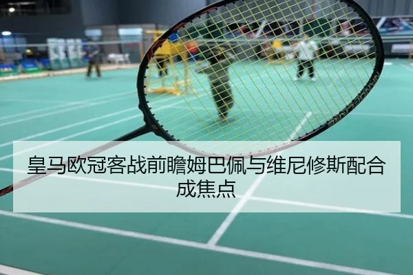 皇马欧冠客战前瞻姆巴佩与维尼修斯配合成焦点