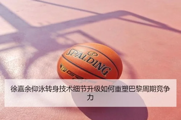 徐嘉余仰泳转身技术细节升级如何重塑巴黎周期竞争力