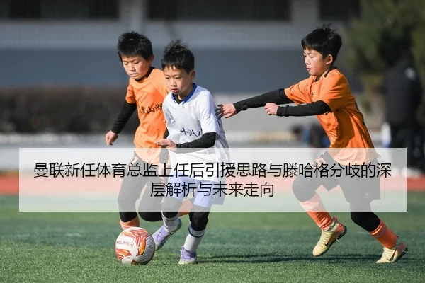 曼联新任体育总监上任后引援思路与滕哈格分歧的深层解析与未来走向
